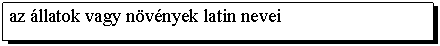 Text Box: az állatok vagy növények latin nevei