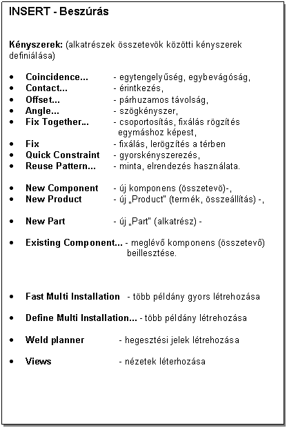 Text Box: INSERT - Beszrs


Knyszerek: (alkatrszek sszetevk kztti knyszerek definilsa)

. Coincidence... - egytengelysg, egybevgsg, 
. Contact... - rintkezs,
. Offset... - prhuzamos tvolsg,
. Angle... - szgknyszer,
. Fix Together... - csoportosts, fixls rgzts 
 egymshoz kpest,
. Fix - fixls, lergzts a trben
. Quick Constraint - gyorsknyszerezs,
. Reuse Pattern... - minta, elrendezs hasznlata.

. New Component - j komponens (sszetev)-,
. New Product - j 