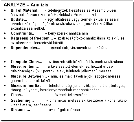 Text Box: ANALYZE - Analzis
. Bill of Material... - tteljegyzk ksztse az Assembly-ben, sszelltsban szerepl Partokkal / Productoc-rl
. Update... - egy alkatrsz vagy termk aktualizlsa ill. ennek szksgessgnek analizlsa az egsz sszellts aktualizlsa nlkl.
. Constraints... - knyszerek analizlsa
. Degree(s) of freedom... - szabadsgfokok analizlsa az aktv s az alrendelt sszetevi kztt
. Dependencies... - kapcsolatok, viszonyok analizlsa


. Compute Clash... - az sszetevk kztti tkzsek analizlsa 
. Measure Item... - a kivlasztott elemekhez hozztartoz tulajdonsgok (pl.: pontok, lek, felletek jellemzi) mrese.
. Measure Between... - min. s max. tvolsgok, szgek mrse geometriai elmek kztt.
. Measure Inertia... - tehetetlensgi jellemzk, pl.: fellet, trfogat, tmeg, slypont, inercianyomatkok meghatrozsa.
. Clash... - tkzsek felismerse
. Sectioning... - dinamikus metszetek ksztse a konstrukci vizsglatra, segtsre.
. Distance... - tvolsgok mrse
