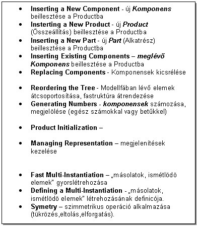 Text Box: . Inserting a New Component - j Komponens beillesztse a Productba 
. Insterting a New Product - j Product (sszellts) beillesztse a Productba 
. Inserting a New Part - j Part (Alkatrsz) beillesztse a Productba
. Inserting Existing Components - meglv Komponens beillesztse a Productba
. Replacing Components - Komponensek kicsrlse

. Reordering the Tree - Modellfban lv elemek tcsoportostsa, fastruktra trendezse
. Generating Numbers - komponensek szmozsa, megjellse (egsz szmokkal vagy betkkel)

. Product Initialization - 

. Managing Representation - megjelentsek kezelse


. Fast Multi-Instantiation - 