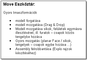 Text Box: Move Eszkztr:

Gyors trnaszformcik

. modell forgatsa 
. modell mozgatsa (Drag & Drop)
. Modell mozgatsa skok, felletek egymsra illesztsvel, ill. furatok - csapok kzs tengelybe hozsa
. Gyors mozgats (planar Face / skok, tengelyek - csapok egybe hozsa ...)
. Assembly felrobbantsa (Explo rajzok ksztshez)
