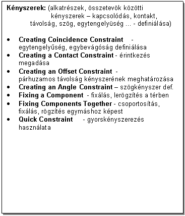 Text Box: Knyszerek: (alkatrszek, sszetevk kztti 
 knyszerek - kapcsolds, kontakt, tvolsg, szg, egytengelysg ... - definilsa)

. Creating Coincidence Constraint - egytengelysg, egybevgsg definilsa 
. Creating a Contact Constraint - rintkezs megadsa
. Creating an Offset Constraint - 
prhuzamos tvolsg knyszernek meghatrozsa
. Creating an Angle Constraint - szgknyszer def.
. Fixing a Component - fixls, lergzts a trben
. Fixing Components Together - csoportosts, fixls, rgzts egymshoz kpest
. Quick Constraint - gyorsknyszerezs hasznlata
