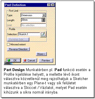 Text Box: 

Part Design Munkatrben pl. Pad funkci esetn a Profile kijellse helyett, a mellette lv ikont vlasztva kzvetlenl meg rajzolhatjuk a Sketcher munkatrben egy Plane-t vagy sk felletet vlasztva a Skiccet / Vzlatot, melyet Pad esetn kihzunk a skra norml irnyba.
