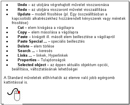 Text Box: . Undo - az utoljra vgrehajtott mvelet visszavonsa 
. Redo - az utoljra visszavont mvelet visszalltsa 
. Update - modell frisstse (pl. Egy sszelltsban a kapcsold alkatrszekhez hozzrendelt knyszerek vagy mretek frisstse)
. Cut - elem kivgsa a vglapra 
. Copy - elem msolsa a vglapra 
. Paste - kivgott ill. msolt elem beillesztse a vglaprl 
. Paste Special ... - specilis beilleszts 
. Delete - elem trlse 
. Search ... - keress 
. Links ... - linkek, Hyperlinkek 
. Properties - Tulajdonsgok 
. Selected object - az ppen aktulis objektum opcii, belltsa, vltoztatsnak lehetsgei

A Standard mveletek elhvhatk az elemre val jobb egrgomb kattintssal is. 
 
