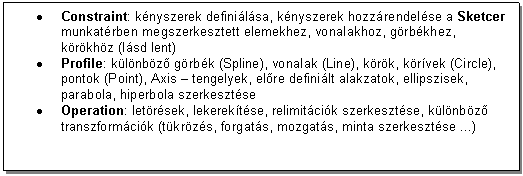 Text Box: . Constraint: knyszerek definilsa, knyszerek hozzrendelse a Sketcer munkatrben megszerkesztett elemekhez, vonalakhoz, grbkhez, krkhz (lsd lent)
. Profile: klnbz grbk (Spline), vonalak (Line), krk, krvek (Circle), pontok (Point), Axis - tengelyek, elre definilt alakzatok, ellipszisek, parabola, hiperbola szerkesztse
. Operation: letrsek, lekerektse, relimitcik szerkesztse, klnbz transzformcik (tkrzs, forgats, mozgats, minta szerkesztse ...)
