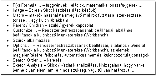 Text Box: . F(x) Formula ... - fggvnyek, relcik, matematikai sszefggsek .
. Image - Screen Shot ksztse (lsd ksbb) 
. Macro - makrk hasznlata (meglv makrk futtatsa, szerkesztse, trlse ... egy kln ablakban)
. Parent / Children - szl / gyerek kapcsolat 
. Customize ... - Rendszer testreszabsnak belltsai, ltalnos belltsok a klnbz Munkaterekre (Workbench)
. Szrk alkalmazsa
. Options ... - Rendszer testreszabsnak belltsai, ltalnos / General belltsok a klnbz Munkaterekre (Workbench), az elemek megjelentsre, felbonts, automatikus ments, klnbz tulajdonsgok
. Search Order ... - keress 
. Sketch Analysis - Skicc / Vzlat kianalizlsa, kivizsglsa, hogy van-e benne olyan elem, amire nincs szksg, vagy tl van hatrozva ...
