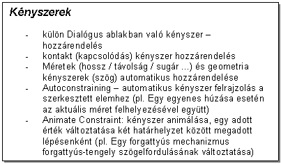 Text Box: Knyszerek

- kln Dialgus ablakban val knyszer - hozzrendels 
- kontakt (kapcsolds) knyszer hozzrendels
- Mretek (hossz / tvolsg / sugr ...) s geometria knyszerek (szg) automatikus hozzrendelse
- Autoconstraining - automatikus knyszer felrajzols a szerkesztett elemhez (pl. Egy egyenes hzsa esetn az aktulis mret felhelyezsvel egytt)
- Animate Constraint: knyszer animlsa, egy adott rtk vltoztatsa kt hatrhelyzet kztt megadott lpsenknt (pl. Egy forgattys mechanizmus forgattys-tengely szgelfordulsnak vltoztatsa)
