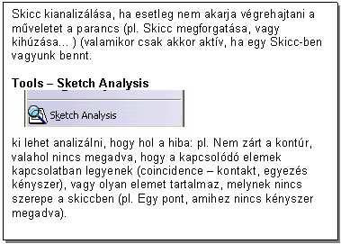 Text Box: Skicc kianalizlsa, ha esetleg nem akarja vgrehajtani a mveletet a parancs (pl. Skicc megforgatsa, vagy kihzsa... ) (valamikor csak akkor aktv, ha egy Skicc-ben vagyunk bennt.

Tools - Sketch Analysis 
 
ki lehet analizlni, hogy hol a hiba: pl. Nem zrt a kontr, valahol nincs megadva, hogy a kapcsold elemek kapcsolatban legyenek (coincidence - kontakt, egyezs knyszer), vagy olyan elemet tartalmaz, melynek nincs szerepe a skiccben (pl. Egy pont, amihez nincs knyszer megadva).
