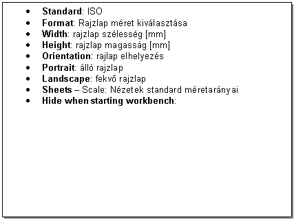 Text Box: . Standard: ISO
. Format: Rajzlap mret kivlasztsa 
. Width: rajzlap szlessg [mm]
. Height: rajzlap magassg [mm]
. Orientation: rajlap elhelyezs
. Portrait: ll rajzlap
. Landscape: fekv rajzlap
. Sheets - Scale: Nzetek standard mretarnyai 
. Hide when starting workbench: 



