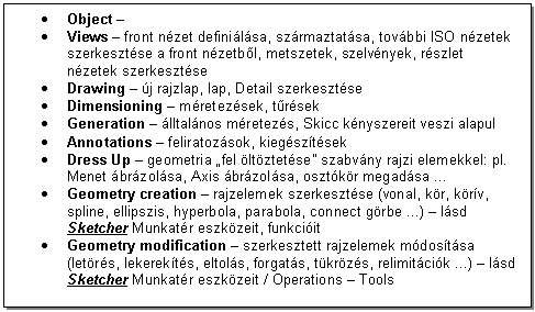 Text Box: . Object - 
. Views - front nzet definilsa, szrmaztatsa, tovbbi ISO nzetek szerkesztse a front nzetbl, metszetek, szelvnyek, rszlet nzetek szerkesztse
. Drawing - j rajzlap, lap, Detail szerkesztse
. Dimensioning - mretezsek, trsek
. Generation - lltalnos mretezs, Skicc knyszereit veszi alapul
. Annotations - feliratozsok, kiegsztsek
. Dress Up - geometria 