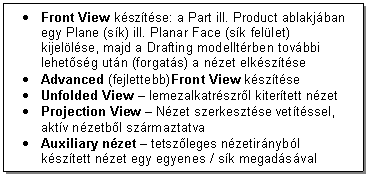 Text Box: . Front View ksztse: a Part ill. Product ablakjban egy Plane (sk) ill. Planar Face (sk fellet) kijellse, majd a Drafting modelltrben tovbbi lehetsg utn (forgats) a nzet elksztse
. Advanced (fejlettebb)Front View ksztse
. Unfolded View - lemezalkatrszrl kitertett nzet
. Projection View - Nzet szerkesztse vettssel, aktv nzetbl szrmaztatva
. Auxiliary nzet - tetszleges nzetirnybl ksztett nzet egy egyenes / sk megadsval
