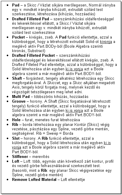 Text Box: . Pad - a Skicc / Vzlat skjra merlegesen, Norml irnyba egy v. mindkt irnyba kihzott, extrudlt szilrd test szerkesztse, ltrehozsa (kihzs, hozzads)
. Drafted Filleted Pad - szerszmkihzsi oldalferdesggel s lekerektssel elltott, a Skicc / Vzlat skjra merlegesen egy v. mindkt irnyba kihzott, extrudlt szilrd test szerkesztse
. Pocket - kivgs, zseb. A Pad funkci ellentettje, azzal a klnbsggel, hogy a ltrehozott extrudlt Solid-ot kivonja a meglv aktv Part.BODy-bl (Boole Algebra szerinti kivons, Substract)
. Drafted Filleted Pocket - szerszmkihzsi oldalferdesggel s lekerektssel elltott kivgs, zseb. A Drafted Filleted Pad ellentettje, azzal a klnbsggel, hogy a Solid ltrehozsa utn egyben ki is vonja azt a Boole algebra szerint a mr meglv aktv Part.BODY-bl.
. Shaft - forgstest, tengely alkatrsz ltrehozsa egy Skicc megforgatsval. A Skiccet, egy a Skicc skjban megadott Axis, tengely krl forgatja meg, melynek kezd s vgszgt tetszlegesen meg lehet adni.
. Multi Pad - tbbszrs kihzs, hozzads
. Groove - horony. A Shaft (Skicc forgatsval ltrehozott tengely) funkci ellentettje, azzal a klnbsggel, hogy a Solid ltrehozsa utn egyben ki is vonja azt a Boole algebra szerint a mr meglv aktv Part.BODY-bl.
. Hole - furat, menetes furat ltrehozsa 
. Rib - borda ltrehozsa egy planar Kontr (Skicc) vgig vezetse, psztzsa egy Spline, vezet grbe mentn, segtsgvel. Rib = Sweep = Borda
. Slot - horony. A Rib funkci ellentettje, azzal a klnbsggel, hogy a Solid ltrehozsa utn egyben ki is vonja azt a Boole algebra szerint a mr meglv aktv Part.BODY-bl.
. Stiffener - merevts 
. Loft - Loft: tbb, egyms utn kvetkez zrt kontur, profil s vezet grbe felhasznlsval szerkesztett test. (hasonl, mint a Rib: egy planar Skicc vgigvezetse egy Spline, vezet grbe mentn)
. Remove Lofted Material - Loft ellentettje 


