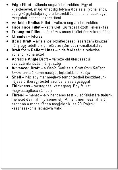 Text Box: . Edge Fillet - lland sugar lekerekts. Egy l kijellsvel, majd ameddig folyamatos az l (vonallnc), addig vgigfuttatja rajta a lekerektst, ill. lehet csak egy megadott hoszon lekerekteni.
. Variable Radius Fillet - vltoz sugar lekerekts
. Face-Face Fillet - kt fellet (Surface) kztti lekerekts
. Tritangent Fillet - kt prhuzamos fellet sszekerektse
. Chamfer - letrs
. Basic Draft - lltalnos oldalferdesg, szerszm kihzsi irny egy adott skra, felletre (Surface) vonatkoztatva
. Draft from Reflect Lines - oldalferdesg a reflexis vonaltl, vonalaktl
. Variable Angle Draft - vltoz oldalferdesg szerszmkihzsi irny, szg
. Advanced Draft - a Basic Draft s a Draft from Reflect Lines funkci kombincija, fejlettebb funkcija
. Shell - hj: egy mr meglv tmr testbl kszthetnk hjszer (kreg) testet azonos falvastagsggal
. Thickness - vastagts, vastagsg. Egy fellet megvastagtsa (Offset)
. Thread - menet - egy hengeres test kls felletre tudunk menetet definilni (orsmenet). A ment nem lesz lthat, azonban a modellfban megjelenik, s 2D Rajzok ksztsekor is lthatv vlik




