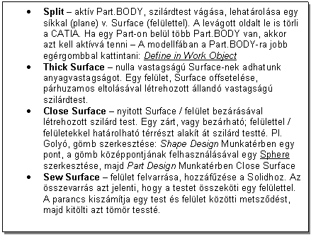 Text Box: . Split - aktv Part.BODY, szilrdtest vgsa, lehatrolsa egy skkal (plane) v. Surface (fellettel). A levgott oldalt le is trli a CATIA. Ha egy Part-on bell tbb Part.BODY van, akkor azt kell aktvv tenni - A modellfban a Part.BODY-ra jobb egrgombbal kattintani: Define in Work Object
. Thick Surface - nulla vastagsg Surface-nek adhatunk anyagvastagsgot. Egy fellet, Surface offsetelse, prhuzamos eltolsval ltrehozott lland vastagsg szilrdtest.
. Close Surface - nyitott Surface / fellet bezrsval ltrehozott szilrd test. Egy zrt, vagy bezrhat; fellettel / felletekkel hatrolhat trrszt alakt t szilrd testt. Pl. Goly, gmb szerkesztse: Shape Design Munkatrben egy pont, a gmb kzppontjnak felhasznlsval egy Sphere szerkesztse, majd Part Design Munkatrben Close Surface
. Sew Surface - fellet felvarrsa, hozzfzse a Solidhoz. Az sszevarrs azt jelenti, hogy a testet sszekti egy fellettel. A parancs kiszmtja egy test s fellet kztti metszdst, majd kitlti azt tmr tesst.




