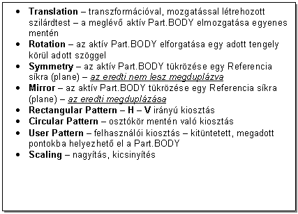 Text Box: . Translation - transzformcival, mozgatssal ltrehozott szilrdtest - a meglv aktv Part.BODY elmozgatsa egyenes mentn
. Rotation - az aktv Part.BODY elforgatsa egy adott tengely krl adott szggel
. Symmetry - az aktv Part.BODY tkrzse egy Referencia skra (plane) - az eredti nem lesz megduplzva
. Mirror - az aktv Part.BODY tkrzse egy Referencia skra (plane) - az eredti megduplzsa
. Rectangular Pattern - H - V irny kioszts
. Circular Pattern - osztkr mentn val kioszts
. User Pattern - felhasznli kioszts - kitntetett, megadott pontokba helyezhet el a Part.BODY
. Scaling - nagyts, kicsinyts




