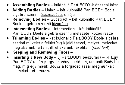 Text Box: . Assembling Bodies - klnll Part.BODY-k sszelltsa
. Adding Bodies - Union - kt klnll Part.BODY Boole algebra szerinti sszeadsa, unija
. Removing Bodies - Substract - kt klnll Part.BODY Boole algebra szerinti kivonsa
. Intersecting Bodies - Intersection - kt klnll Part.BODY Boole algebra szerinti metszete, kzs rsze
. Trimming Bodies - kt klnll Part.BODY Boole algebra szerinti mvelet a fellet(ek) kijellsvel, melyet, melyeket meg akarunk tartani, ill. el akarunk tvoltani (lsd lent)
. Keeping and Removing Faces - 
. Inserting a New Body - j Part.BODY beszrsa - pl. Egy Part.BODY a kreg egy ntvny esetben, am sik Body1 a mag, mg egy msik Body2 a forgcsolssal megmunklt elemeket tartalmazza


